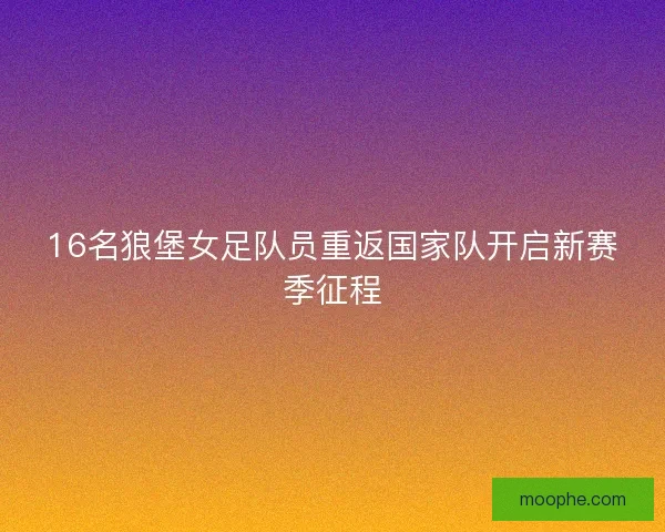 16名狼堡女足队员重返国家队开启新赛季征程 16名狼堡女足队员重返国家队开启新赛季征程