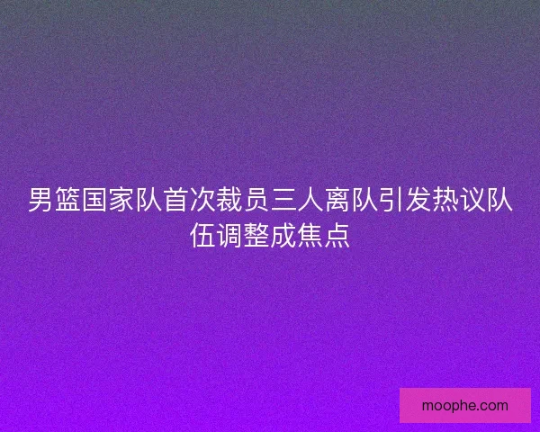 男篮国家队首次裁员三人离队引发热议队伍调整成焦点