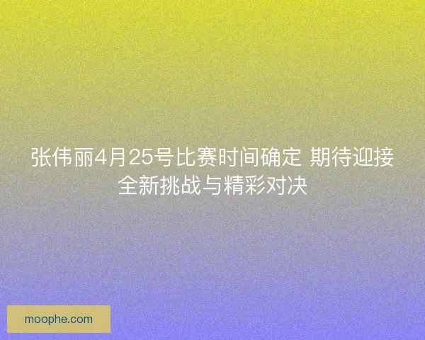 张伟丽4月25号比赛时间确定 期待迎接全新挑战与精彩对决