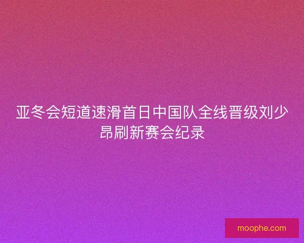 亚冬会短道速滑首日中国队全线晋级刘少昂刷新赛会纪录