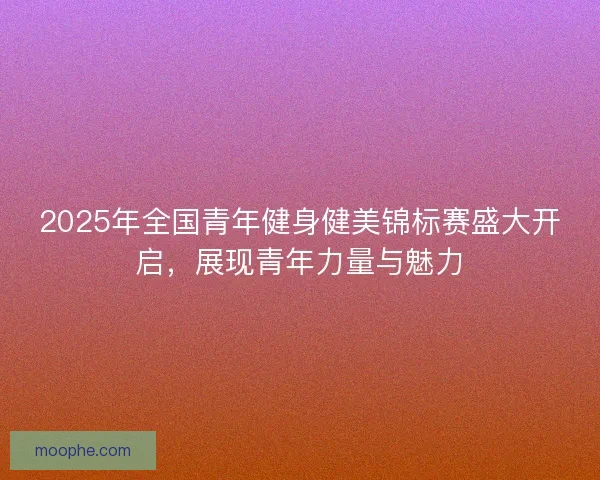 2025年全国青年健身健美锦标赛盛大开启，展现青年力量与魅力