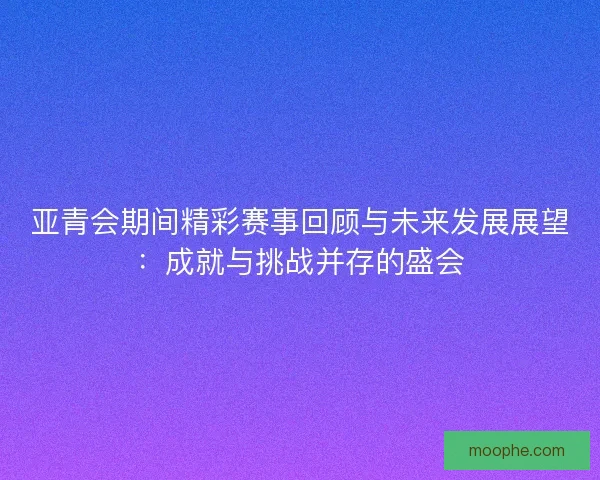 亚青会期间精彩赛事回顾与未来发展展望：成就与挑战并存的盛会