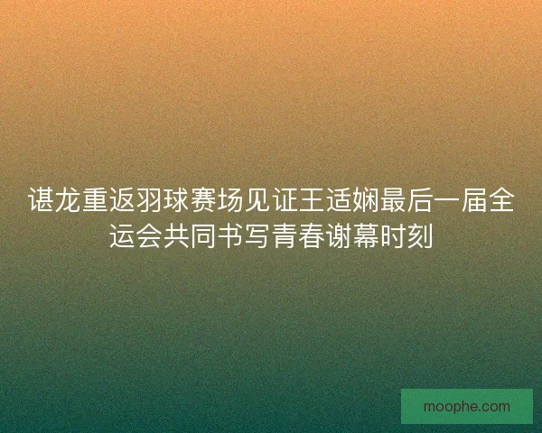 谌龙重返羽球赛场见证王适娴最后一届全运会共同书写青春谢幕时刻