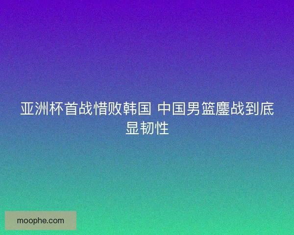亚洲杯首战惜败韩国 中国男篮鏖战到底显韧性