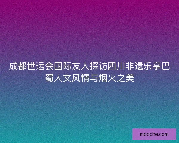 成都世运会国际友人探访四川非遗乐享巴蜀人文风情与烟火之美