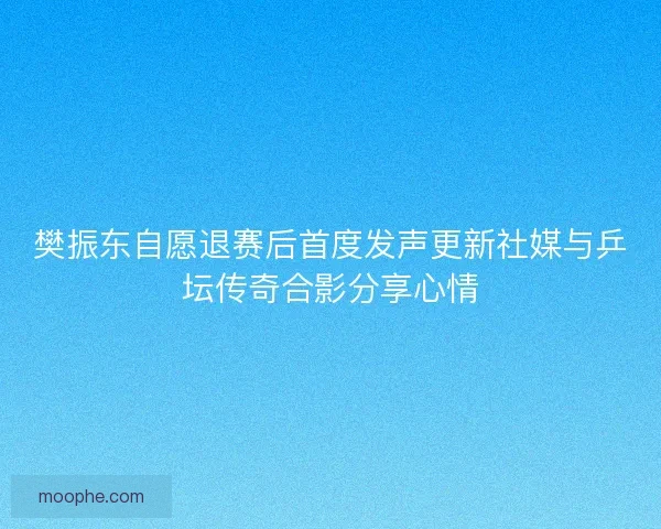 樊振东自愿退赛后首度发声更新社媒与乒坛传奇合影分享心情