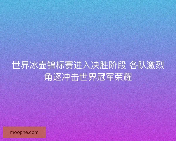 世界冰壶锦标赛进入决胜阶段 各队激烈角逐冲击世界冠军荣耀