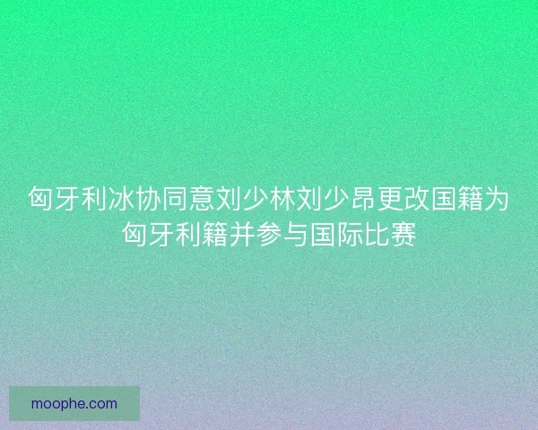 匈牙利冰协同意刘少林刘少昂更改国籍为匈牙利籍并参与国际比赛