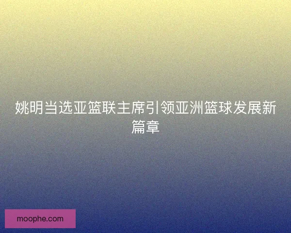 姚明当选亚篮联主席引领亚洲篮球发展新篇章 姚明当选亚篮联主席引领亚洲篮球发展新篇章